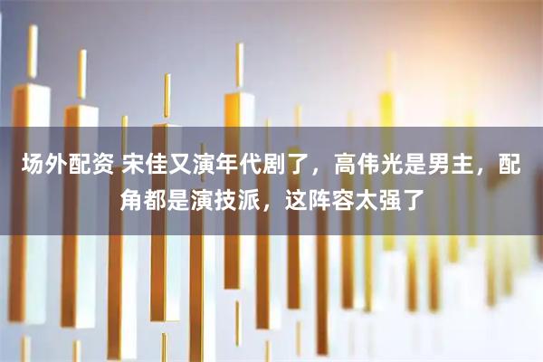 场外配资 宋佳又演年代剧了，高伟光是男主，配角都是演技派，这阵容太强了
