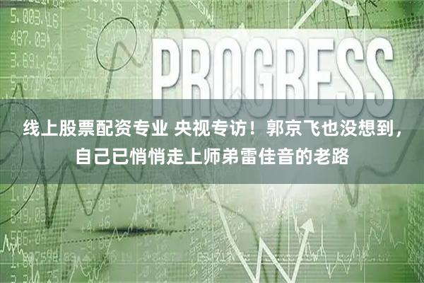 线上股票配资专业 央视专访！郭京飞也没想到，自己已悄悄走上师弟雷佳音的老路