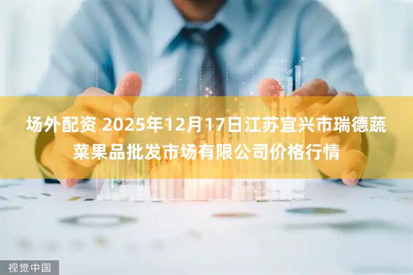 场外配资 2025年12月17日江苏宜兴市瑞德蔬菜果品批发市场有限公司价格行情