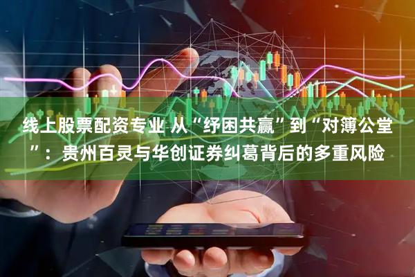线上股票配资专业 从“纾困共赢”到“对簿公堂”：贵州百灵与华创证券纠葛背后的多重风险
