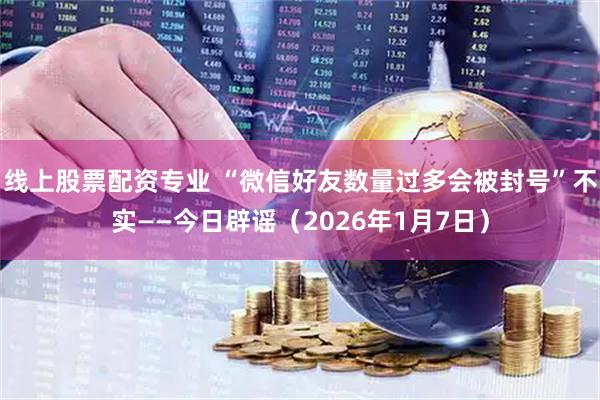 线上股票配资专业 “微信好友数量过多会被封号”不实——今日辟谣（2026年1月7日）