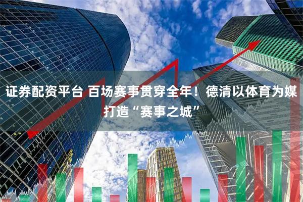 证券配资平台 百场赛事贯穿全年！德清以体育为媒打造“赛事之城”