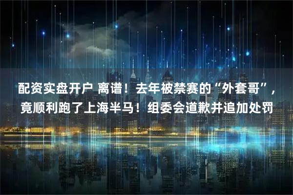 配资实盘开户 离谱！去年被禁赛的“外套哥”，竟顺利跑了上海半马！组委会道歉并追加处罚