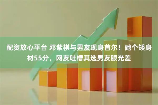 配资放心平台 邓紫棋与男友现身首尔！她个矮身材55分，网友吐槽其选男友眼光差