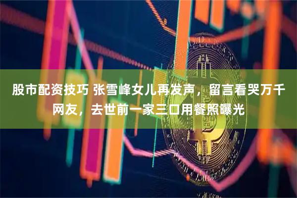 股市配资技巧 张雪峰女儿再发声，留言看哭万千网友，去世前一家三口用餐照曝光