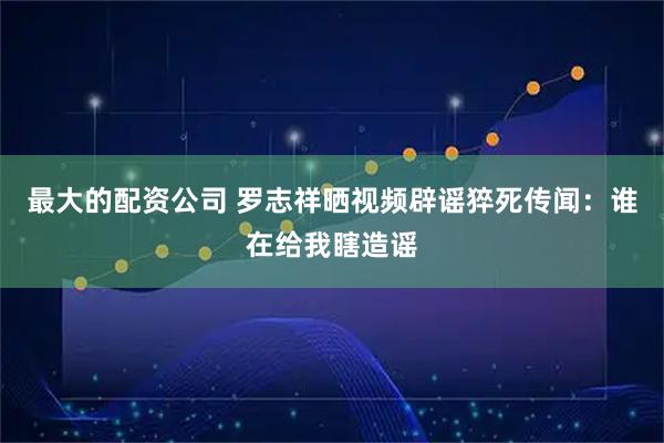 最大的配资公司 罗志祥晒视频辟谣猝死传闻：谁在给我瞎造谣