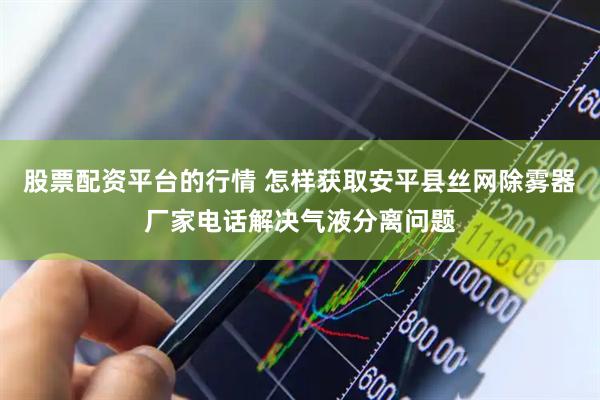 股票配资平台的行情 怎样获取安平县丝网除雾器厂家电话解决气液分离问题