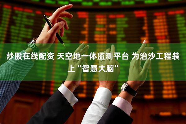 炒股在线配资 天空地一体监测平台 为治沙工程装上“智慧大脑”