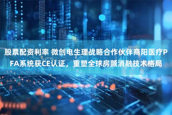 股票配资利率 微创电生理战略合作伙伴商阳医疗PFA系统获CE认证，重塑全球房颤消融技术格局