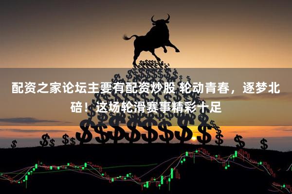 配资之家论坛主要有配资炒股 轮动青春，逐梦北碚！这场轮滑赛事精彩十足