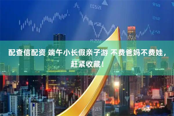 配查信配资 端午小长假亲子游 不费爸妈不费娃，赶紧收藏！