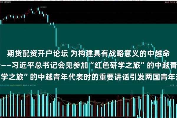 期货配资开户论坛 为构建具有战略意义的中越命运共同体凝聚青春力量——习近平总书记会见参加“红色研学之旅”的中越青年代表时的重要讲话引发两国青年热烈反响