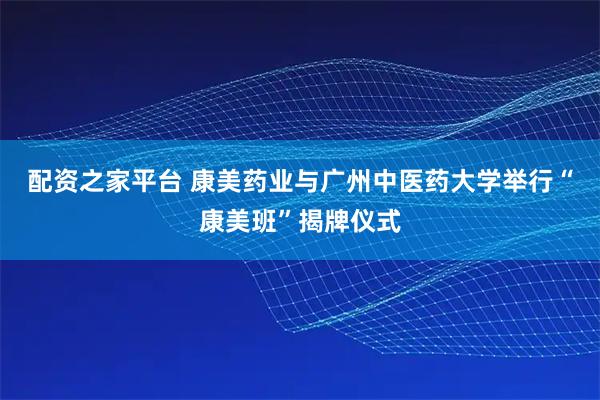 配资之家平台 康美药业与广州中医药大学举行“康美班”揭牌仪式