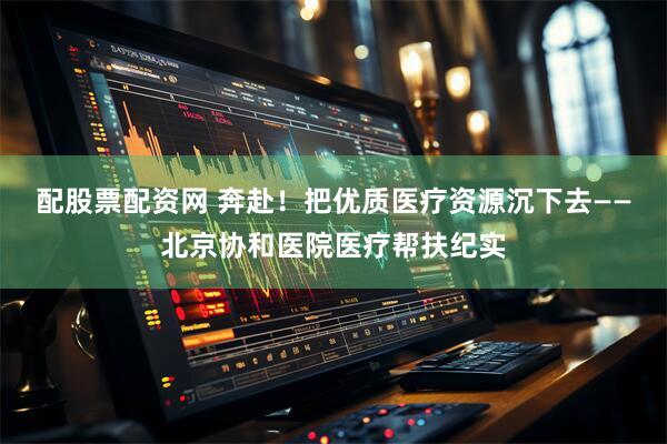 配股票配资网 奔赴！把优质医疗资源沉下去——北京协和医院医疗帮扶纪实