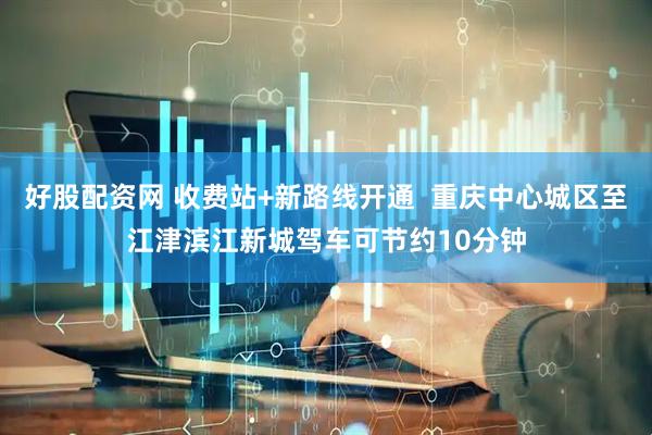 好股配资网 收费站+新路线开通  重庆中心城区至江津滨江新城驾车可节约10分钟