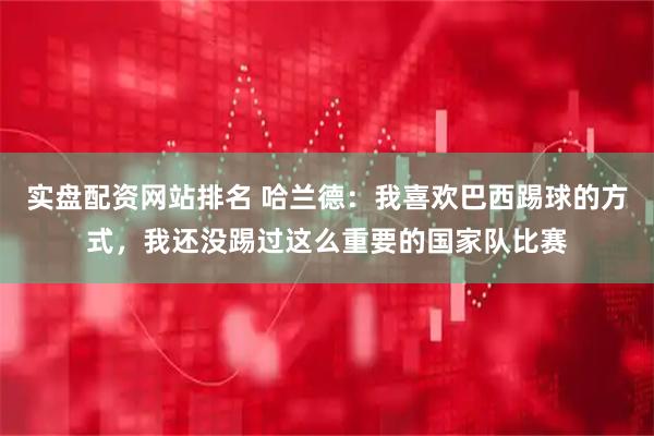 实盘配资网站排名 哈兰德：我喜欢巴西踢球的方式，我还没踢过这么重要的国家队比赛